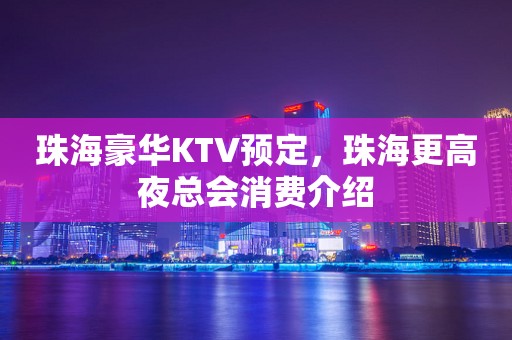 珠海豪华KTV预定，珠海更高夜总会消费介绍