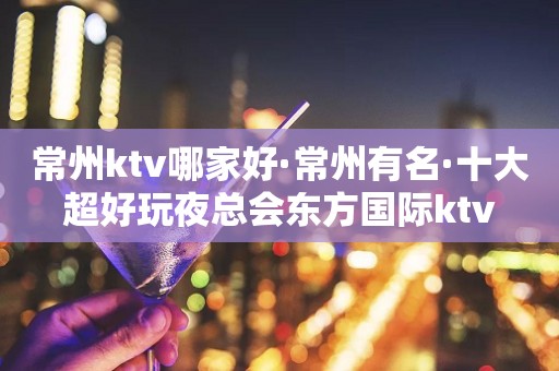 常州ktv哪家好·常州有名·十大超好玩夜总会东方国际ktv
