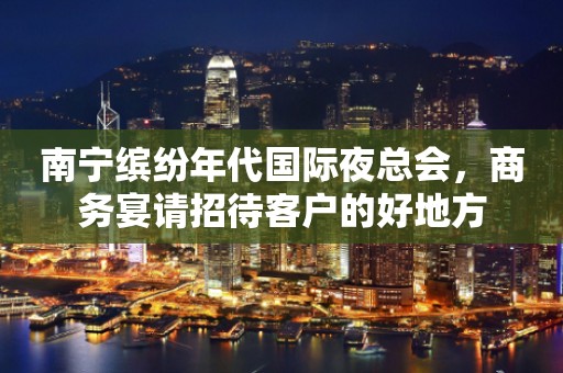 南宁缤纷年代国际夜总会，商务宴请招待客户的好地方
