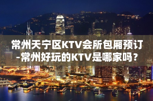 常州天宁区KTV会所包厢预订-常州好玩的KTV是哪家吗？