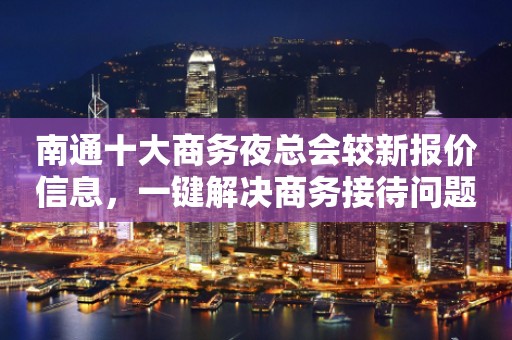 南通十大商务夜总会较新报价信息，一键解决商务接待问题