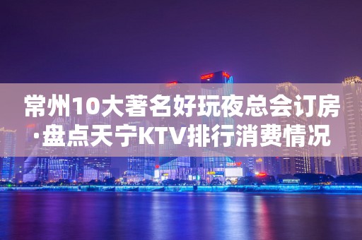 常州10大著名好玩夜总会订房·盘点天宁KTV排行消费情况