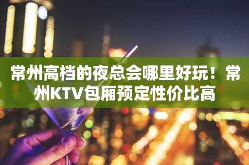 常州高档的夜总会哪里好玩！常州KTV包厢预定性价比高
