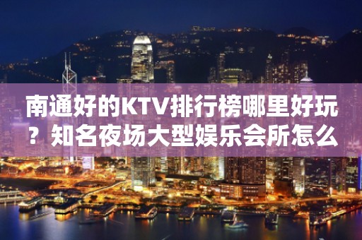 南通好的KTV排行榜哪里好玩？知名夜场大型娱乐会所怎么样？