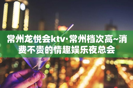 常州龙悦会ktv·常州档次高~消费不贵的情趣娱乐夜总会