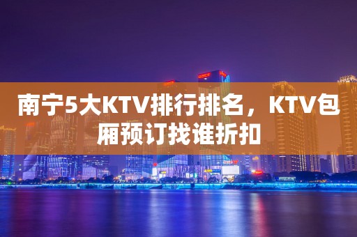 南宁5大KTV排行排名，KTV包厢预订找谁折扣