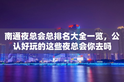 南通夜总会总排名大全一览，公认好玩的这些夜总会你去吗