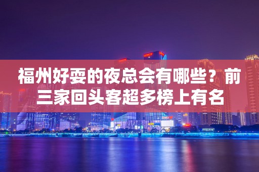 福州好耍的夜总会有哪些？前三家回头客超多榜上有名