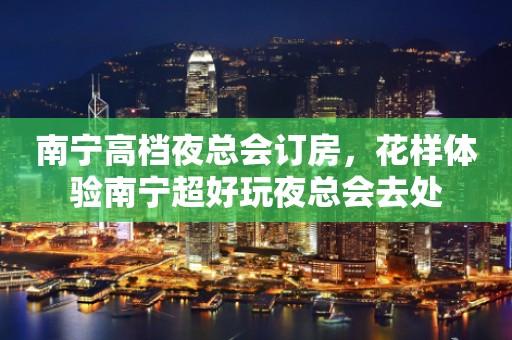 南宁高档夜总会订房，花样体验南宁超好玩夜总会去处
