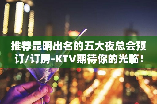 推荐昆明出名的五大夜总会预订/订房-KTV期待你的光临！