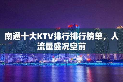 南通十大KTV排行排行榜单，人流量盛况空前