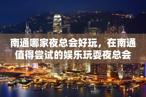 南通哪家夜总会好玩，在南通值得尝试的娱乐玩耍夜总会