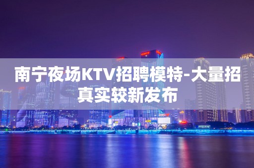 南宁夜场KTV招聘模特-大量招真实较新发布