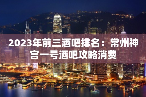 2023年前三酒吧排名：常州神宫一号酒吧攻略消费
