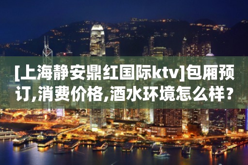 [上海静安鼎红国际ktv]包厢预订,消费价格,酒水环境怎么样？