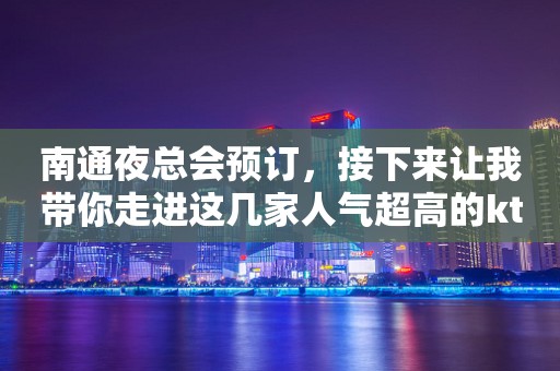 南通夜总会预订，接下来让我带你走进这几家人气超高的ktv