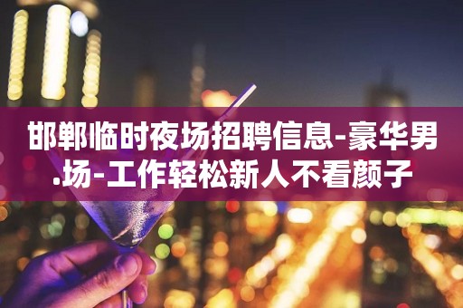邯郸临时夜场招聘信息-豪华男.场-工作轻松新人不看颜子