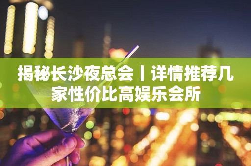 揭秘长沙夜总会丨详情推荐几家性价比高娱乐会所