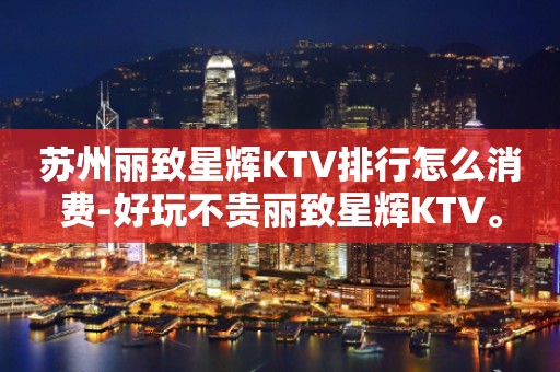 苏州丽致星辉KTV排行怎么消费-好玩不贵丽致星辉KTV。