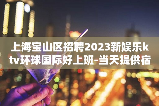 上海宝山区招聘2023新娱乐ktv环球国际好上班-当天提供宿舍