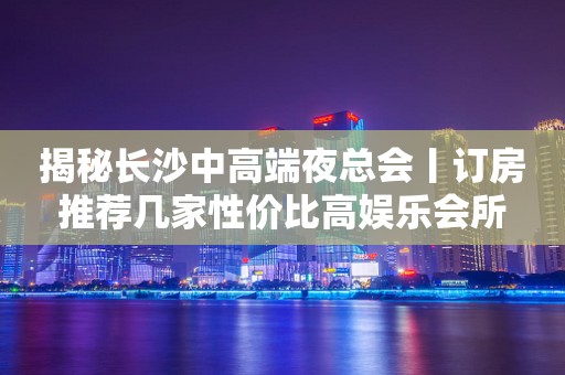 揭秘长沙中高端夜总会丨订房推荐几家性价比高娱乐会所