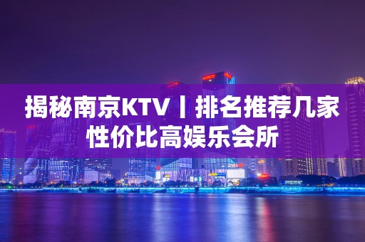 揭秘﻿南京KTV丨排名推荐几家性价比高娱乐会所