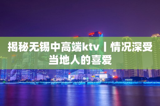 揭秘无锡中高端ktv丨情况深受当地人的喜爱