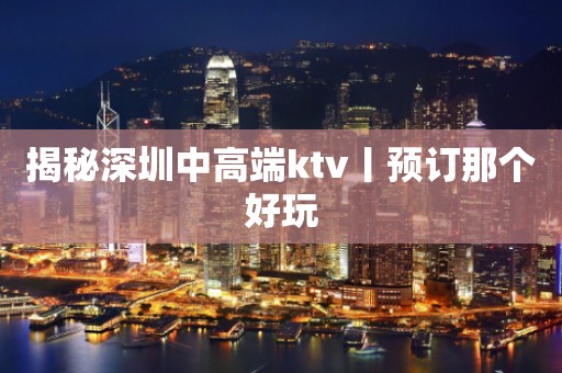 揭秘深圳中高端ktv丨预订那个好玩