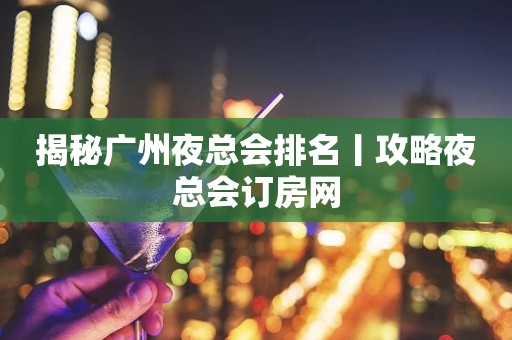 揭秘广州夜总会排名丨攻略夜总会订房网