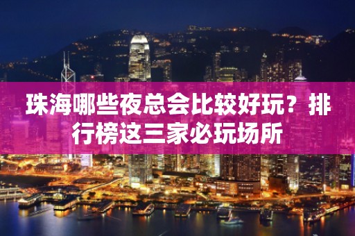 珠海哪些夜总会比较好玩？排行榜这三家必玩场所