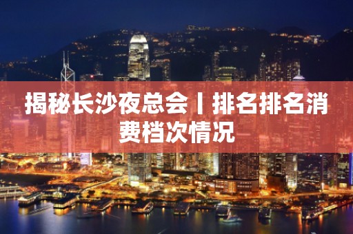 揭秘长沙夜总会丨排名排名消费档次情况
