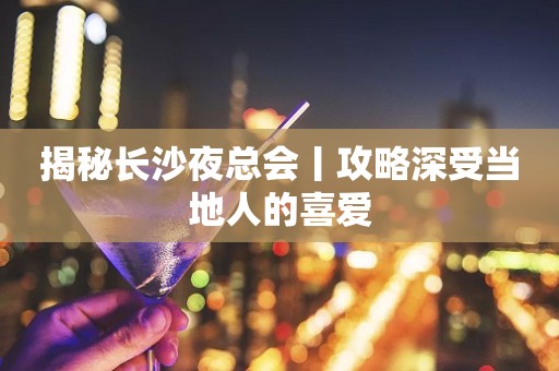 揭秘长沙夜总会丨攻略深受当地人的喜爱