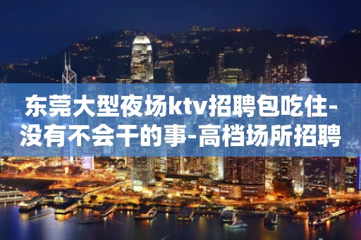东莞大型夜场ktv招聘包吃住-没有不会干的事-高档场所招聘