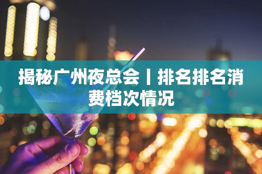揭秘广州夜总会丨排名排名消费档次情况