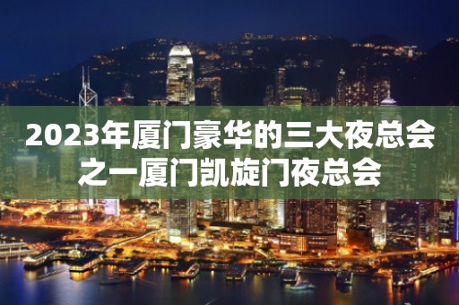 2023年厦门豪华的三大夜总会之一厦门凯旋门夜总会