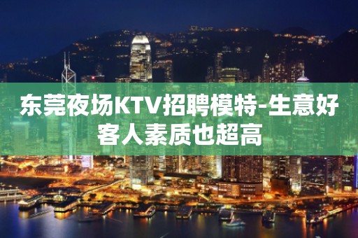 东莞夜场KTV招聘模特-生意好客人素质也超高