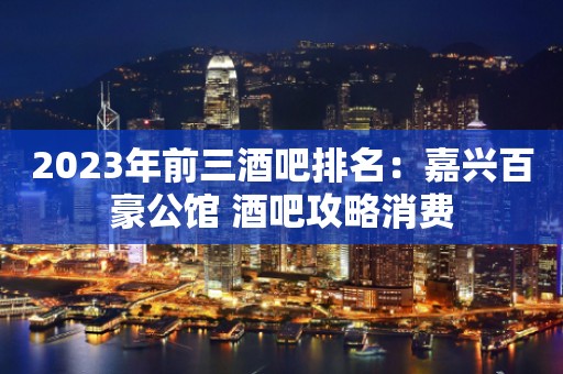 2023年前三酒吧排名：嘉兴百豪公馆 酒吧攻略消费
