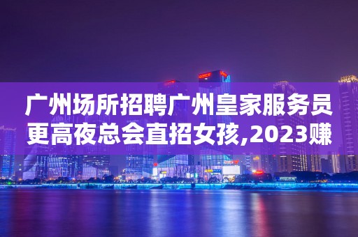 广州场所招聘广州皇家服务员更高夜总会直招女孩,2023赚