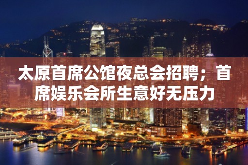 太原首席公馆夜总会招聘；首席娱乐会所生意好无压力