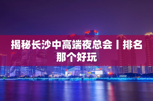 揭秘长沙中高端夜总会丨排名那个好玩