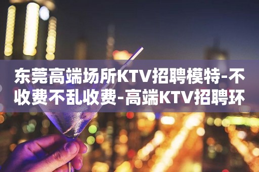 东莞高端场所KTV招聘模特-不收费不乱收费-高端KTV招聘环境好