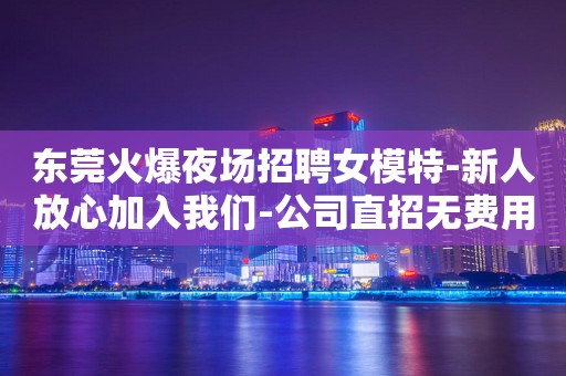 东莞火爆夜场招聘女模特-新人放心加入我们-公司直招无费用