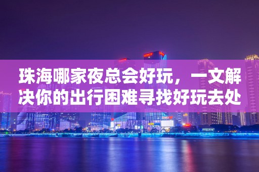 珠海哪家夜总会好玩，一文解决你的出行困难寻找好玩去处