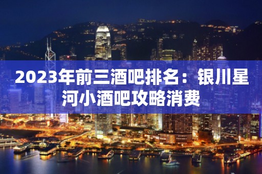 2023年前三酒吧排名：银川星河小酒吧攻略消费