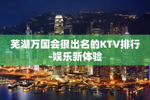 芜湖万国会很出名的KTV排行-娱乐新体验