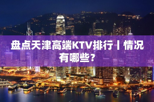 盘点天津高端KTV排行丨情况有哪些？