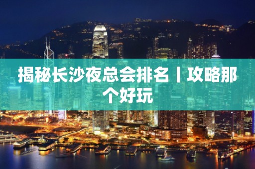 揭秘长沙夜总会排名丨攻略那个好玩