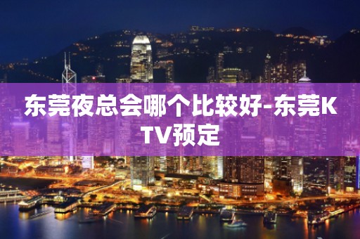 东莞夜总会哪个比较好-东莞KTV预定