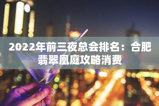 2022年前三夜总会排名：合肥翡翠凰庭攻略消费