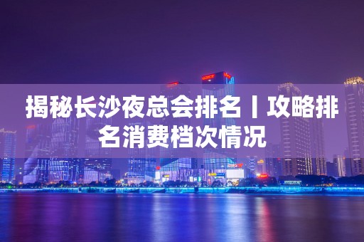 揭秘长沙夜总会排名丨攻略排名消费档次情况